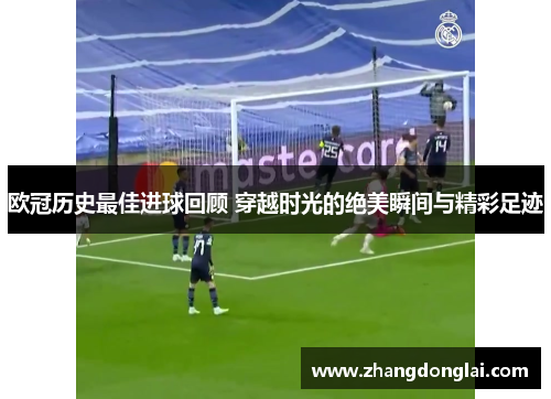 欧冠历史最佳进球回顾 穿越时光的绝美瞬间与精彩足迹