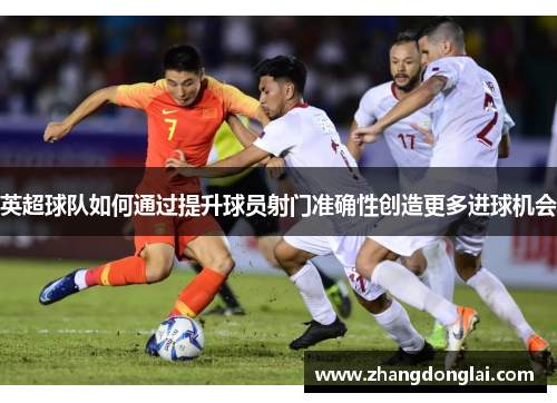 英超球队如何通过提升球员射门准确性创造更多进球机会